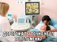  дорогой а ты точно не ел те пельмени?