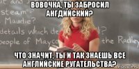 вовочка, ты забросил ангдийский? что значит, ты и так знаешь все английские ругательства?