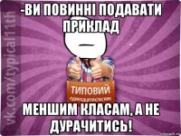 -ви повинні подавати приклад меншим класам, а не дурачитись!