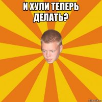 и хули теперь делать? 