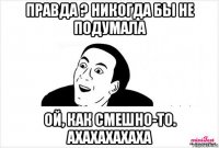 правда ? никогда бы не подумала ой, как смешно-то. ахахахахаха