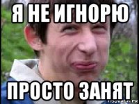 я не игнорю просто занят