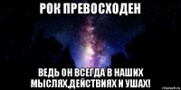 рок превосходен ведь он всегда в наших мыслях,действиях и ушах!