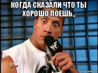 когда сказали что ты хорошо поешь,, 