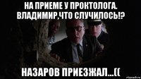 на приеме у проктолога. владимир,что случилось!? назаров приезжал...((