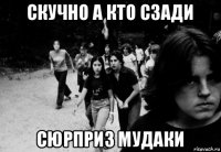 скучно а кто сзади сюрприз мудаки