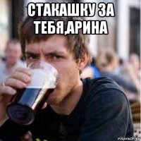 стакашку за тебя,арина 