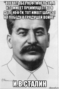 "воевать без нефти нельзя, а кто имеет преимущество в деле нефти, тот имеет шансы на победу в грядущей войне" и.в.сталин