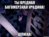 ты вредная богомерзкая уродина! шлюxа!