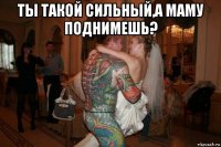 ты такой сильный,а маму поднимешь? 