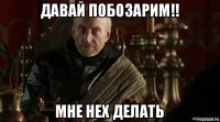 давай побозарим!! мне нех делать