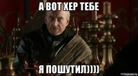 а вот хер тебе я пошутил))))