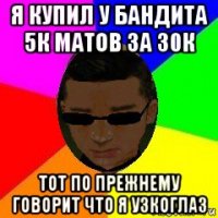 я купил у бандита 5к матов за 30к тот по прежнему говорит что я узкоглаз