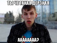 ты че такая дерзкая аааааааа?