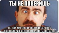 ты не поверишь но бля мне снова звонила охрана с лаборатории метрологии.опять сигнался