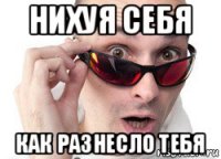 нихуя себя как разнесло тебя