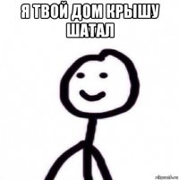 я твой дом крышу шатал 