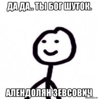 да да.. ты бог шуток. алендолян зевсович