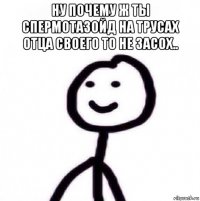 ну почему ж ты спермотазойд на трусах отца своего то не засох.. 