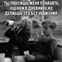 ты просишь меня показать оценки в дневнике,но делаешь это без уважения 