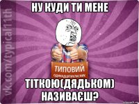 ну куди ти мене тіткою(дядьком) називаєш?