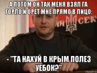 а потом он так меня взял га горло и орет мне прямо в лицо: - "та нахуй в крым полез уебок?"