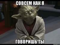 совсем как я говоришь ты