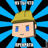 ну ты что прекрати