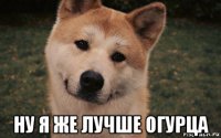  ну я же лучше огурца