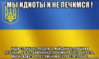 мы идиоты и не лечимся ! наши страну распродали за майданные плюшки и печеньки , от госпожи нуланд ! но нам на всё это насрать , мы же идиоты а поэтому нам всё простительно !