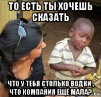 то есть ты хочешь сказать что у тебя столько водки , что компания ещё мала?