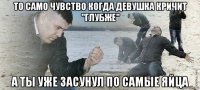 то само чувство когда девушка кричит "глубже" а ты уже засунул по самые яйца