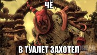 чё в туалет захотел