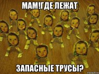 мам!где лежат запасные трусы?