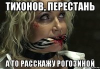 тихонов, перестань а то расскажу рогозиной