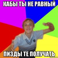 кабы ты не равный пизды те получать