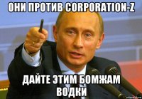 они против corporation-z дайте этим бомжам водки