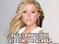  обед? я ничего не готовлю. я красивая.