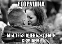 егорушка мы тебя очень ждем, и скучаем*