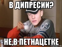 в дипресии? не,в петнацетке
