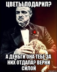 цветы подарил? а деньги она тебе за них отдала? верни силой