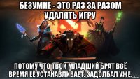 безумие - это раз за разом удалять игру потому что твой младший брат всё время её устанавливает. задолбал уже.