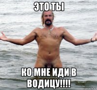 это ты ко мне иди в водицу!!!!