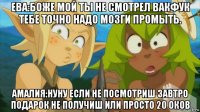 ева:боже мой ты не смотрел вакфук тебе точно надо мозги промыть. амалия:нуну если не посмотриш завтро подарок не получиш или просто 20 оков