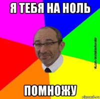 я тебя на ноль помножу