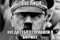 твоё лицо когда тебя отправили в африку