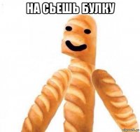 на сьешь булку 