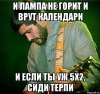 и лампа не горит и врут календари и если ты уж 5x2, сиди терпи