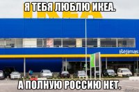 я тебя люблю икеа. а полную россию нет.