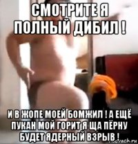 смотрите я полный дибил ! и в жопе моей бомжил ! а ещё пукан мой горит я ща пёрну будет ядерный взрыв !